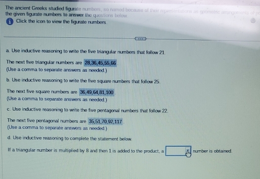 The ancient Greeks studied figurate numbers, so named because of their representations as goometric arrangements of 
the given figurate numbers to answer the questions below. 
Click the icon to view the figurate numbers . 
a. Use inductive reasoning to write the five triangular numbers that follow 21
The next five triangular numbers are 28, 36, 45, 55, 66
(Use a comma to separate answers as needed.) 
b. Use inductive reasoning to write the five square numbers that follow 25. 
The next five square numbers are 36, 49, 64, 81, 100
(Use a comma to separate answers as needed.) 
c. Use inductive reasoning to write the five pentagonal numbers that follow 22. 
The next five pentagonal numbers are 35, 51, 70, 92, 117
(Use a comma to separate answers as needed.) 
d. Use inductive reasoning to complete the statement below 
If a triangular number is multiplied by 8 and then 1 is added to the product, a number is obtained.