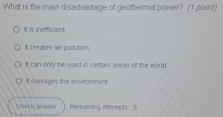 What is the main disadvantage of geothermal power? (1 point)
It is inefficient.
It creates air pollution.
It can only be used in certain areas of the world.
It damages the environment.
Check answer Remaining Attempts : 3