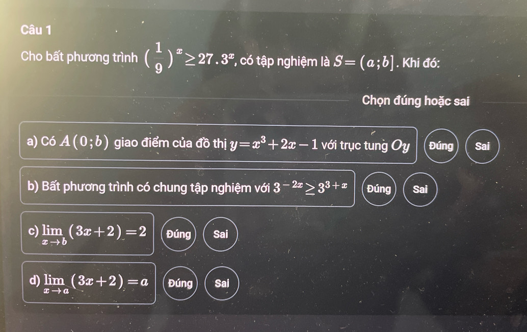 Cho bất phương trình ( 1/9 )^x≥ 27.3^x *, có tập nghiệm là S=(a;b]. Khi đó:
Chọn đúng hoặc sai
a) Có A(0;b) giao điểm của đồ thị y=x^3+2x-1 với trục tung Oy Đúng Sai
b) Bất phương trình có chung tập nghiệm với 3^(-2x)≥ 3^(3+x) Đúng Sai
c) limlimits _xto b(3x+2)=2 Đúng Sai
d) limlimits _xto a(3x+2)=a Đúng Sai