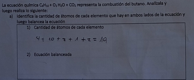 La ecuación química C_4H_10+O_2H_2O+CO_2 representa la combustión del butano. Analízala y 
luego realiza lo siguiente: 
a) Identifica la cantidad de átomos de cada elemento que hay en ambos lados de la ecuación y 
luego balancea la ecuación 
1) Cantidad de átomos de cada elemento 
2) Ecuación balanceada