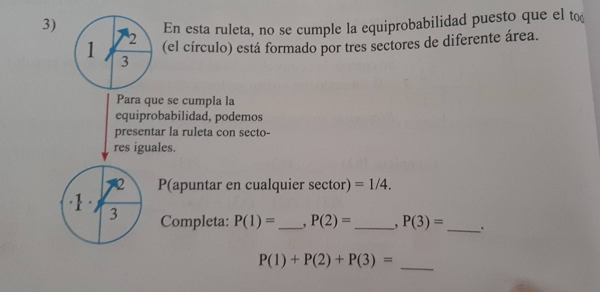 En esta ruleta, no se cumple la equiprobabilidad puesto que el tod 
1 2
(el círculo) está formado por tres sectores de diferente área. 
3 
Para que se cumpla la 
equiprobabilidad, podemos 
presentar la ruleta con secto- 
res iguales. 
2 P(apuntar en cualquier sector) =1/4. 
1 3 
Completa: P(1)= _ , P(2)= _ P(3)= _ 
,
P(1)+P(2)+P(3)= _