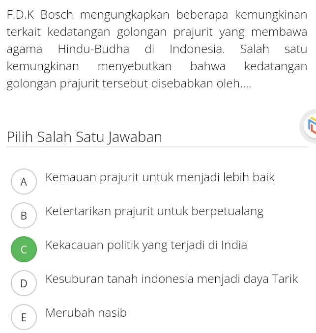 Bosch mengungkapkan beberapa kemungkinan
terkait kedatangan golongan prajurit yang membawa
agama Hindu-Budha di Indonesia. Salah satu
kemungkinan menyebutkan bahwa kedatangan
golongan prajurit tersebut disebabkan oleh....
Pilih Salah Satu Jawaban
A Kemauan prajurit untuk menjadi lebih baik
B Ketertarikan prajurit untuk berpetualang
c Kekacauan politik yang terjadi di India
D Kesuburan tanah indonesia menjadi daya Tarik
E Merubah nasib