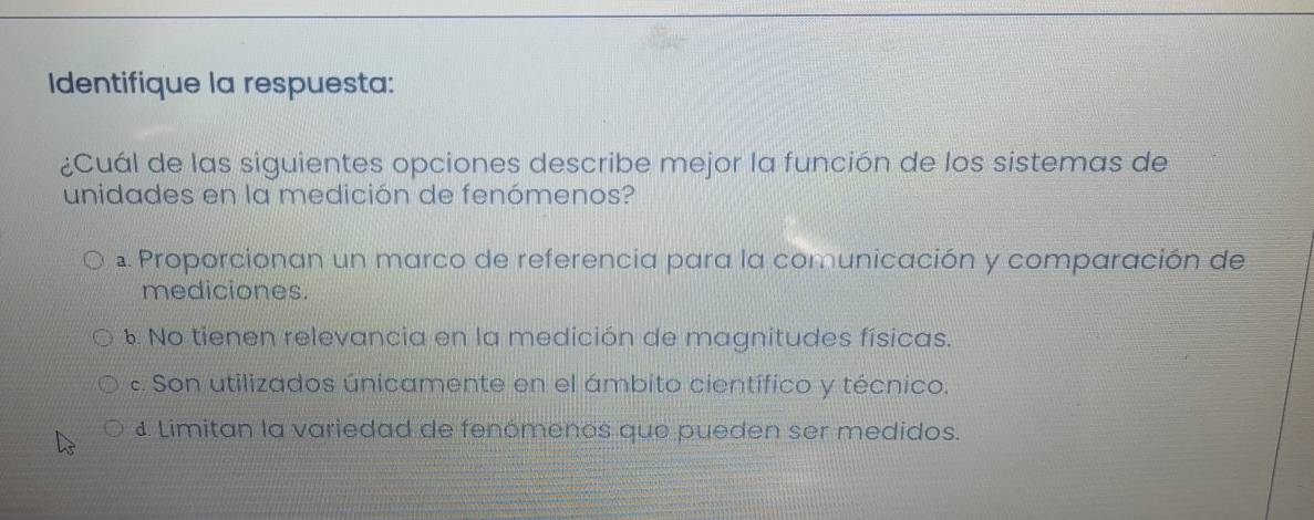 Identifique la respuesta:
¿Cuál de las siguientes opciones describe mejor la función de los sistemas de
unidades en la medición de fenómenos?
a. Proporcionan un marco de referencia para la comunicación y comparación de
mediciones.. No tienen relevancia en la medición de magnitudes físicas.
e. Son utilizados únicamente en el ámbito científico y técnico.
1. Limitan la variedad de fenómenos que pueden ser medidos.