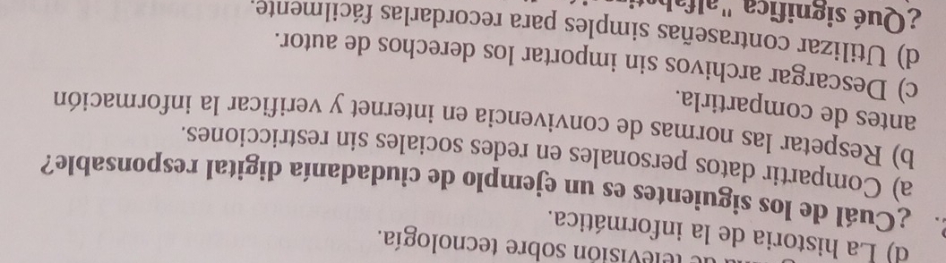 de televisión sobre tecnología.
d) La historia de la informática.
2 ¿Cuál de los siguientes es un ejemplo de ciudadanía digital responsable?
a) Compartir datos personales en redes sociales sin restricciones.
b) Respetar las normas de convivencia en internet y verificar la información
antes de compartirla.
c) Descargar archivos sin importar los derechos de autor.
d) Utilizar contraseñas simples para recordarlas fácilmente.
¿Qué significa " alfahe