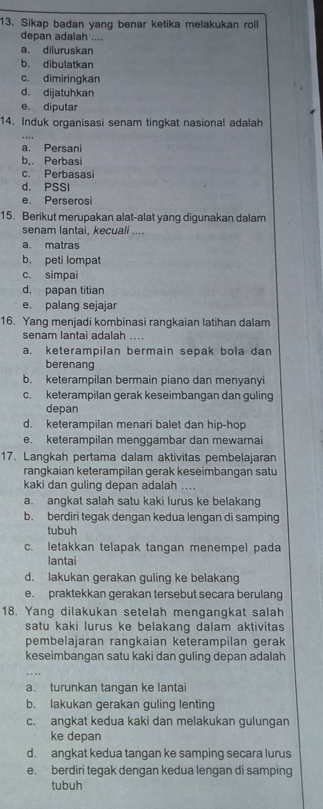 Sikap badan yang benar ketika melakukan roll
depan adalah ....
a. diluruskan
b. dibulatkan
c. dimiringkan
d. dijatuhkan
e. diputar
14. Induk organisasi senam tingkat nasional adalah
a. Persani
b,. Perbasi
c. Perbasasi
d. PSSI
e. Perserosi
15. Berikut merupakan alat-alat yang digunakan dalam
senam lantai, kecuali ....
a. matras
b. peti lompat
c. simpai
d. papan titian
e. palang sejajar
16. Yang menjadi kombinasi rangkaian latihan dalam
senam lantai adalah ....
a. keterampilan bermain sepak bola dan
berenang
b. keterampilan bermain piano dan menyanyi
c. keterampilan gerak keseimbangan dan guling
depan
d. keterampilan menari balet dan hip-hop
e. keterampilan menggambar dan mewarnai
17. Langkah pertama dalam aktivitas pembelajaran
rangkaian keterampilan gerak keseimbangan satu
kaki dan guling depan adalah ....
a. angkat salah satu kaki lurus ke belakang
b. berdiri tegak dengan kedua lengan di samping
tubuh
c. letakkan telapak tangan menempel pada
lantai
d. lakukan gerakan guling ke belakang
e. praktekkan gerakan tersebut secara berulang
18. Yang dilakukan setelah mengangkat salah
satu kaki lurus ke belakang dalam aktivitas 
pembelajaran rangkaian keterampilan gerak
keseimbangan satu kaki dan guling depan adalah
a. turunkan tangan ke lantai
b. lakukan gerakan guling lenting
c. angkat kedua kaki dan melakukan gulungan
ke depan
d. angkat kedua tangan ke samping secara lurus
e. berdiri tegak dengan kedua lengan di samping
tubuh