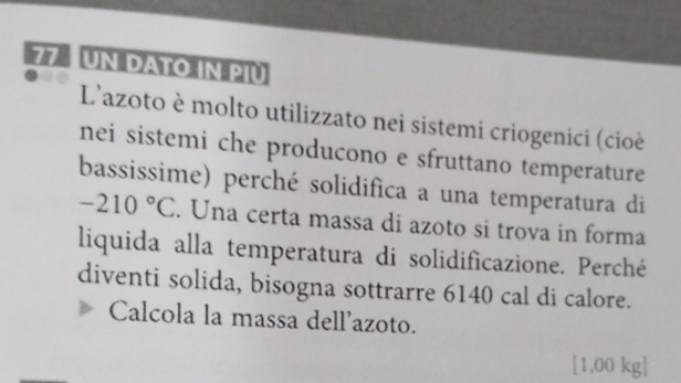 UN DATO IN PIU 
L'azoto è molto utilizzato nei sistemi criogenici (cioè 
nei sistemi che producono e sfruttano temperature 
bassissime) perché solidifica a una temperatura di
-210°C. Una certa massa di azoto si trova in forma 
liquida alla temperatura di solidificazione. Perché 
diventi solida, bisogna sottrarre 6140 cal di calore. 
Calcola la massa dellazoto. 
[ 1,00 kg ]