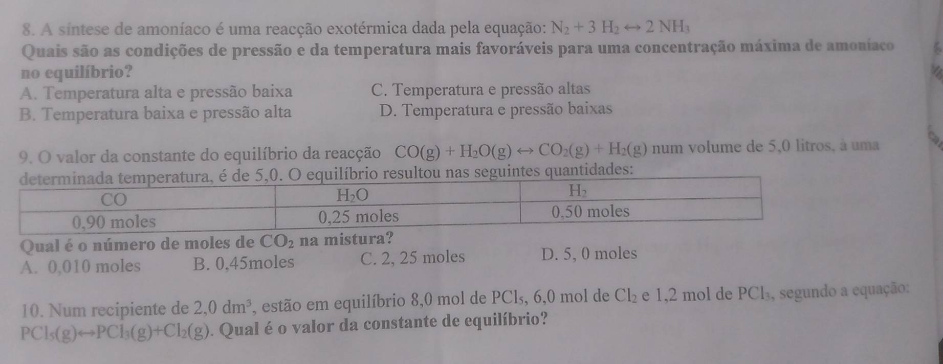 A sintese de amoníaco é uma reacção exotérmica dada pela equação: N_2+3H_2rightarrow 2NH_3
Quais são as condições de pressão e da temperatura mais favoráveis para uma concentração máxima de amoníaco
no equilíbrio?
A. Temperatura alta e pressão baixa C. Temperatura e pressão altas
B. Temperatura baixa e pressão alta D. Temperatura e pressão baixas
9. O valor da constante do equilíbrio da reacção CO(g)+H_2O(g)rightarrow CO_2(g)+H_2(g) num volume de 5,0 litros, à uma
tidades:
Qual é o número de moles de CO_2 na mistura?
A. 0,010 moles B. 0,45moles C. 2, 25 moles
D. 5, 0 moles
10. Num recipiente de 2,0dm^3. , estão em equilíbrio 8,0 mol de PCl₅, 6,0 mol de Cl_2 e 1,2 mol de PCl_3 , segundo a equação:
PCl_5(g)rightarrow PCl_3(g)+Cl_2(g). Qual é o valor da constante de equilíbrio?