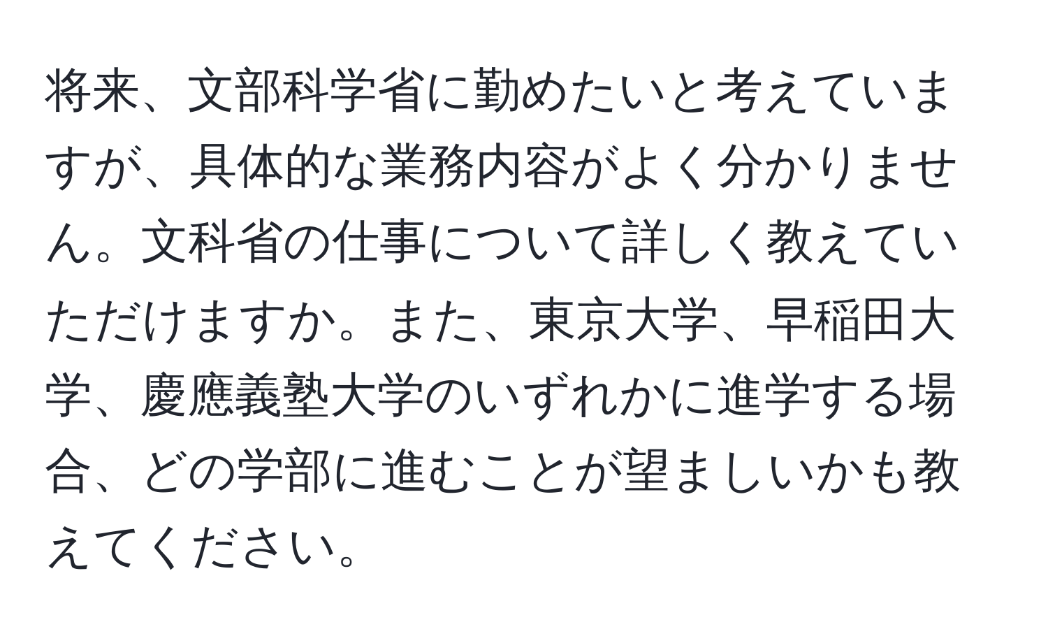 将来、文部科学省に勤めたいと考えていますが、具体的な業務内容がよく分かりません。文科省の仕事について詳しく教えていただけますか。また、東京大学、早稲田大学、慶應義塾大学のいずれかに進学する場合、どの学部に進むことが望ましいかも教えてください。