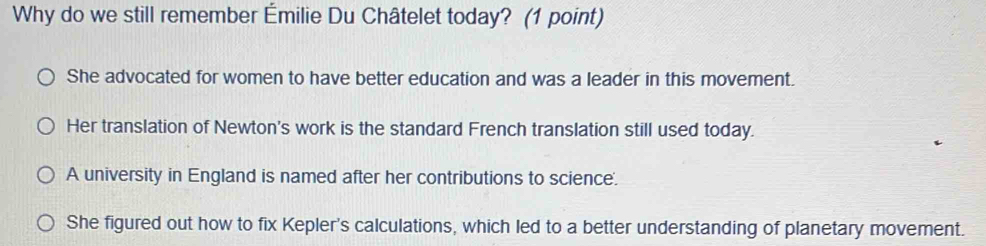 Why do we still remember Émilie Du Châtelet today? (1 point)
She advocated for women to have better education and was a leader in this movement.
Her translation of Newton's work is the standard French translation still used today.
A university in England is named after her contributions to science.
She figured out how to fix Kepler's calculations, which led to a better understanding of planetary movement.