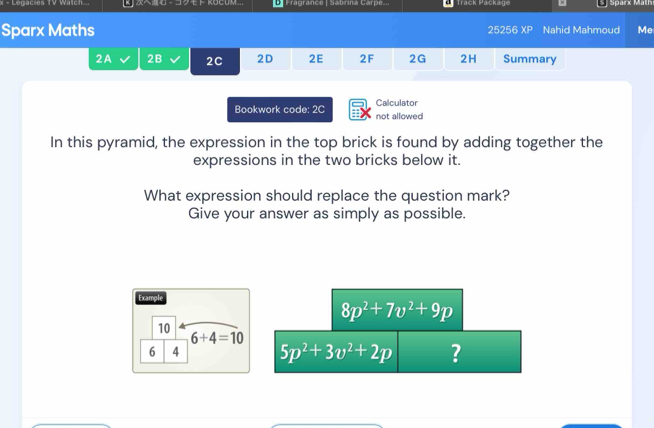 Legacies TV Watch.. -ト KOCOM.. Fragrance | Sabrina Carpe... Track Package Sparx Mäth 
Sparx Maths 25256 12 Nahid Mahmoud Me 
2A 2B 2C 2D 2E 2F 2G 2H Summary 
Bookwork code: 2C not allowed Calculator 
In this pyramid, the expression in the top brick is found by adding together the 
expressions in the two bricks below it. 
What expression should replace the question mark? 
Give your answer as simply as possible. 
Example
8p^2+7v^2+9p
10
6+4=10
6 4 5p^2+3v^2+2p ?