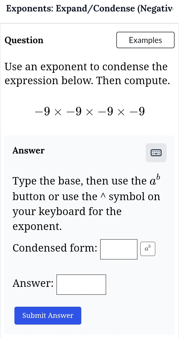 Exponents: Expand/Condense (Negativ 
Question Examples 
Use an exponent to condense the 
expression below. Then compute.
-9* -9* -9* -9
Answer 
Type the base, then use the a^b
button or use the^(symbol on 
your keyboard for the 
exponent. 
Condensed form: □ a^b)
Answer: □ 
Submit Answer