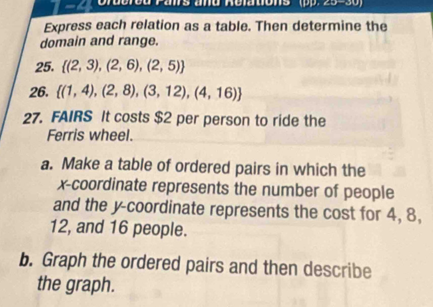 Gruered Pans and Relations ' ( 2x-2 30J 
Express each relation as a table. Then determine the 
domain and range. 
25.  (2,3),(2,6),(2,5)
26.  (1,4),(2,8),(3,12),(4,16)
27. FAIRS It costs $2 per person to ride the 
Ferris wheel. 
a. Make a table of ordered pairs in which the 
x-coordinate represents the number of people 
and the y-coordinate represents the cost for 4, 8,
12, and 16 people. 
b. Graph the ordered pairs and then describe 
the graph.