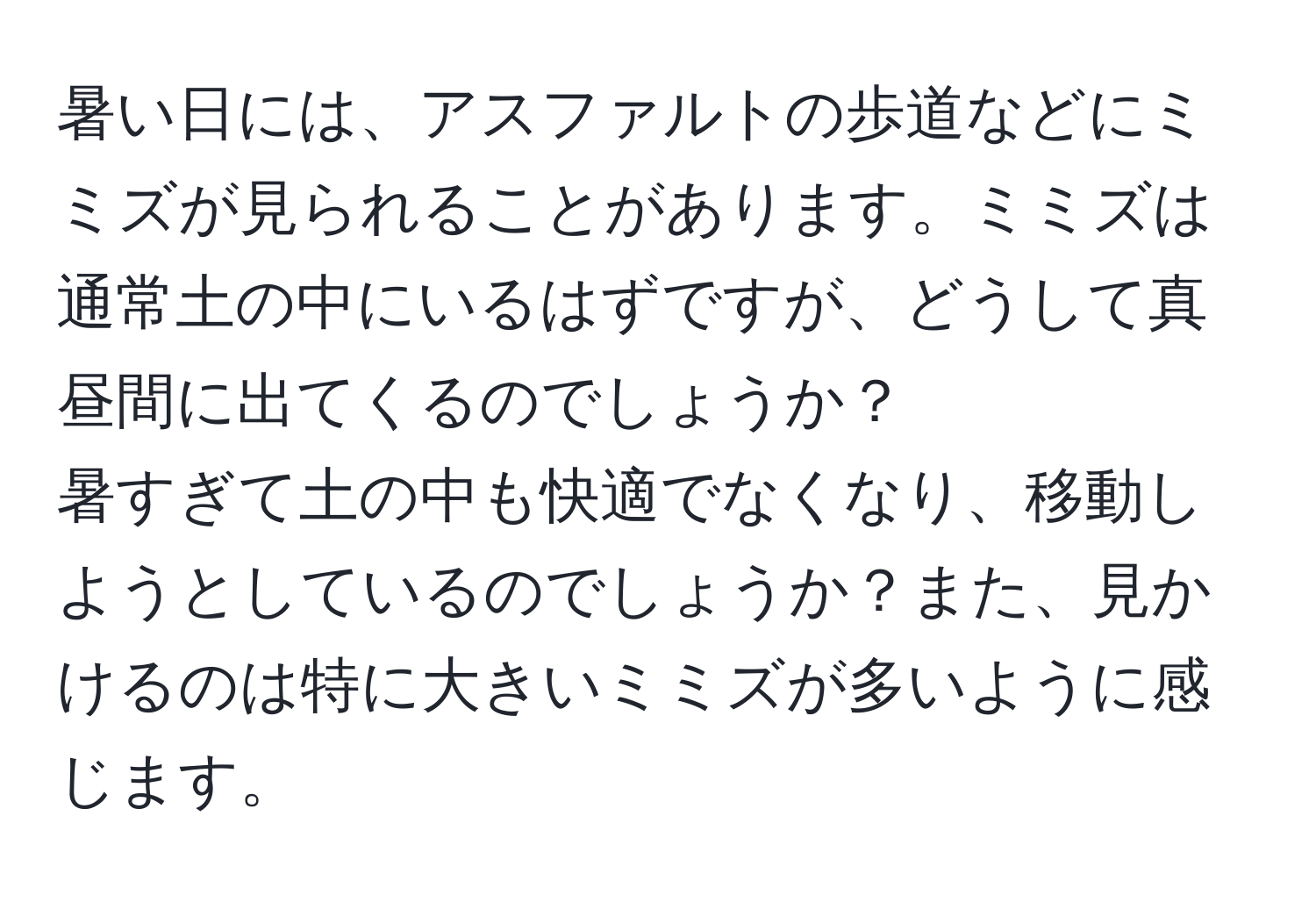 暑い日には、アスファルトの歩道などにミミズが見られることがあります。ミミズは通常土の中にいるはずですが、どうして真昼間に出てくるのでしょうか？  
暑すぎて土の中も快適でなくなり、移動しようとしているのでしょうか？また、見かけるのは特に大きいミミズが多いように感じます。