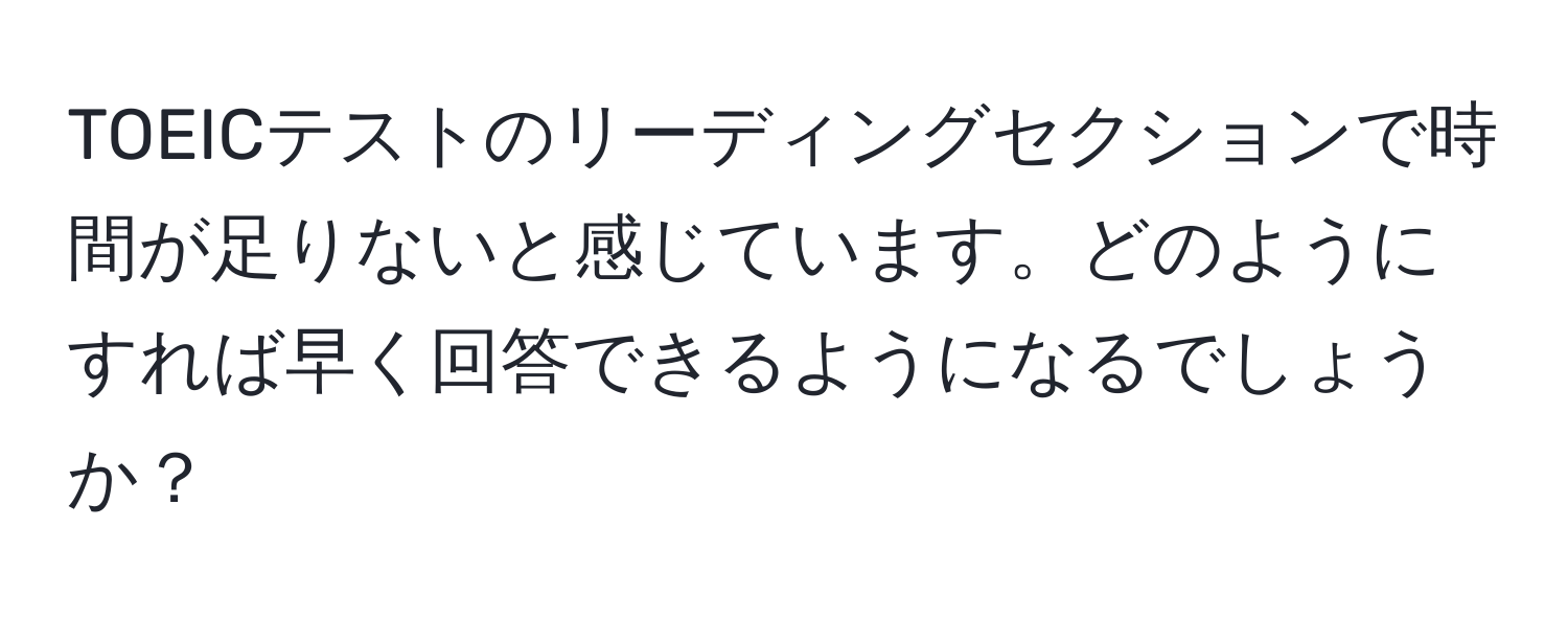 TOEICテストのリーディングセクションで時間が足りないと感じています。どのようにすれば早く回答できるようになるでしょうか？