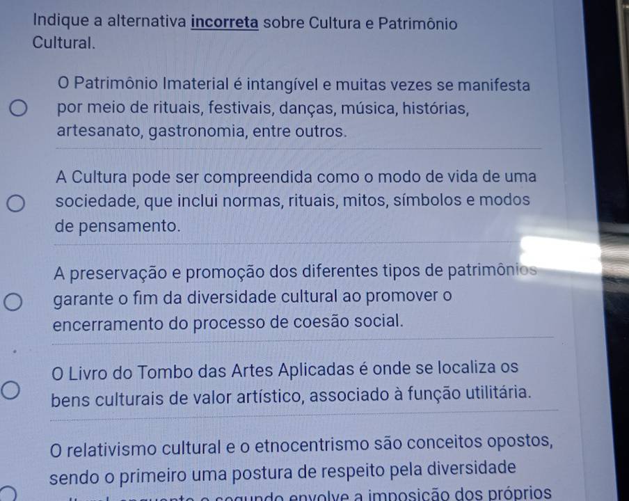 Indique a alternativa incorreta sobre Cultura e Patrimônio 
Cultural. 
O Patrimônio Imaterial é intangível e muitas vezes se manifesta 
por meio de rituais, festivais, danças, música, histórias, 
artesanato, gastronomia, entre outros. 
A Cultura pode ser compreendida como o modo de vida de uma 
sociedade, que inclui normas, rituais, mitos, símbolos e modos 
de pensamento. 
A preservação e promoção dos diferentes tipos de patrimônios 
garante o fim da diversidade cultural ao promover o 
encerramento do processo de coesão social. 
O Livro do Tombo das Artes Aplicadas é onde se localiza os 
bens culturais de valor artístico, associado à função utilitária. 
O relativismo cultural e o etnocentrismo são conceitos opostos, 
sendo o primeiro uma postura de respeito pela diversidade 
undo envolve a imposição dos próprios