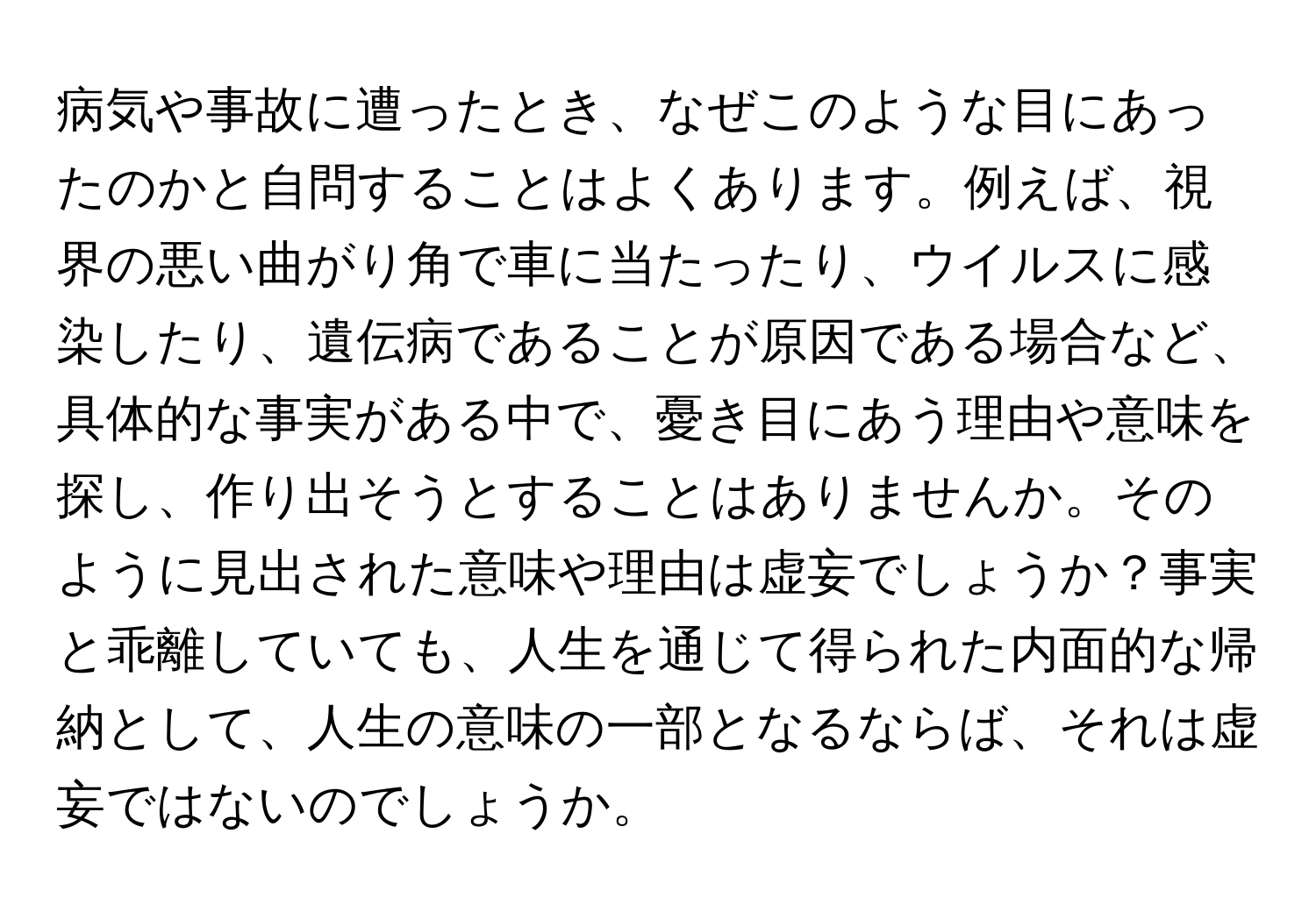 病気や事故に遭ったとき、なぜこのような目にあったのかと自問することはよくあります。例えば、視界の悪い曲がり角で車に当たったり、ウイルスに感染したり、遺伝病であることが原因である場合など、具体的な事実がある中で、憂き目にあう理由や意味を探し、作り出そうとすることはありませんか。そのように見出された意味や理由は虚妄でしょうか？事実と乖離していても、人生を通じて得られた内面的な帰納として、人生の意味の一部となるならば、それは虚妄ではないのでしょうか。