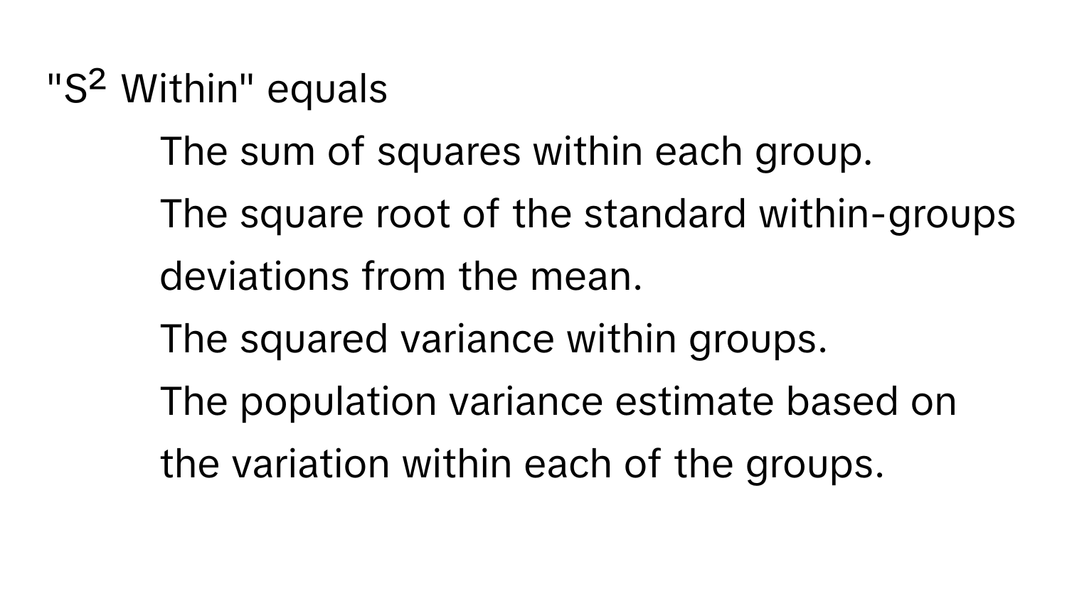 "S² Within" equals 
- The sum of squares within each group. 
- The square root of the standard within-groups deviations from the mean. 
- The squared variance within groups. 
- The population variance estimate based on the variation within each of the groups.