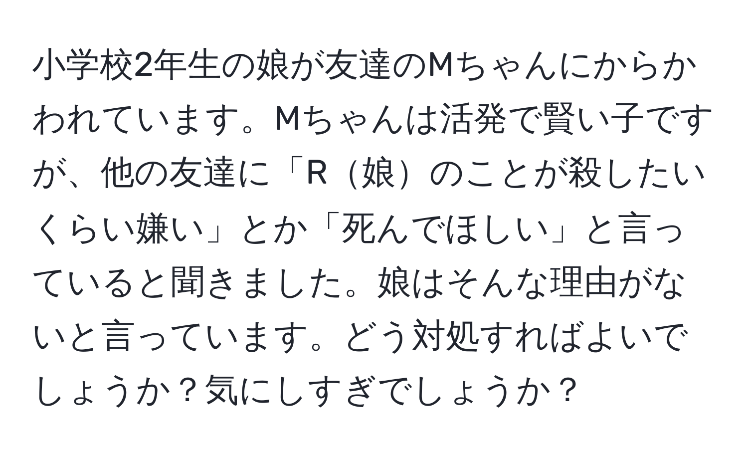 小学校2年生の娘が友達のMちゃんにからかわれています。Mちゃんは活発で賢い子ですが、他の友達に「R娘のことが殺したいくらい嫌い」とか「死んでほしい」と言っていると聞きました。娘はそんな理由がないと言っています。どう対処すればよいでしょうか？気にしすぎでしょうか？