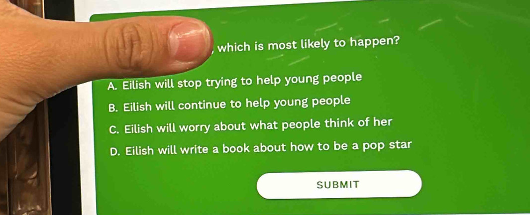 which is most likely to happen?
A. Eilish will stop trying to help young people
B. Eilish will continue to help young people
C. Eilish will worry about what people think of her
D. Eilish will write a book about how to be a pop star
SUBMIT