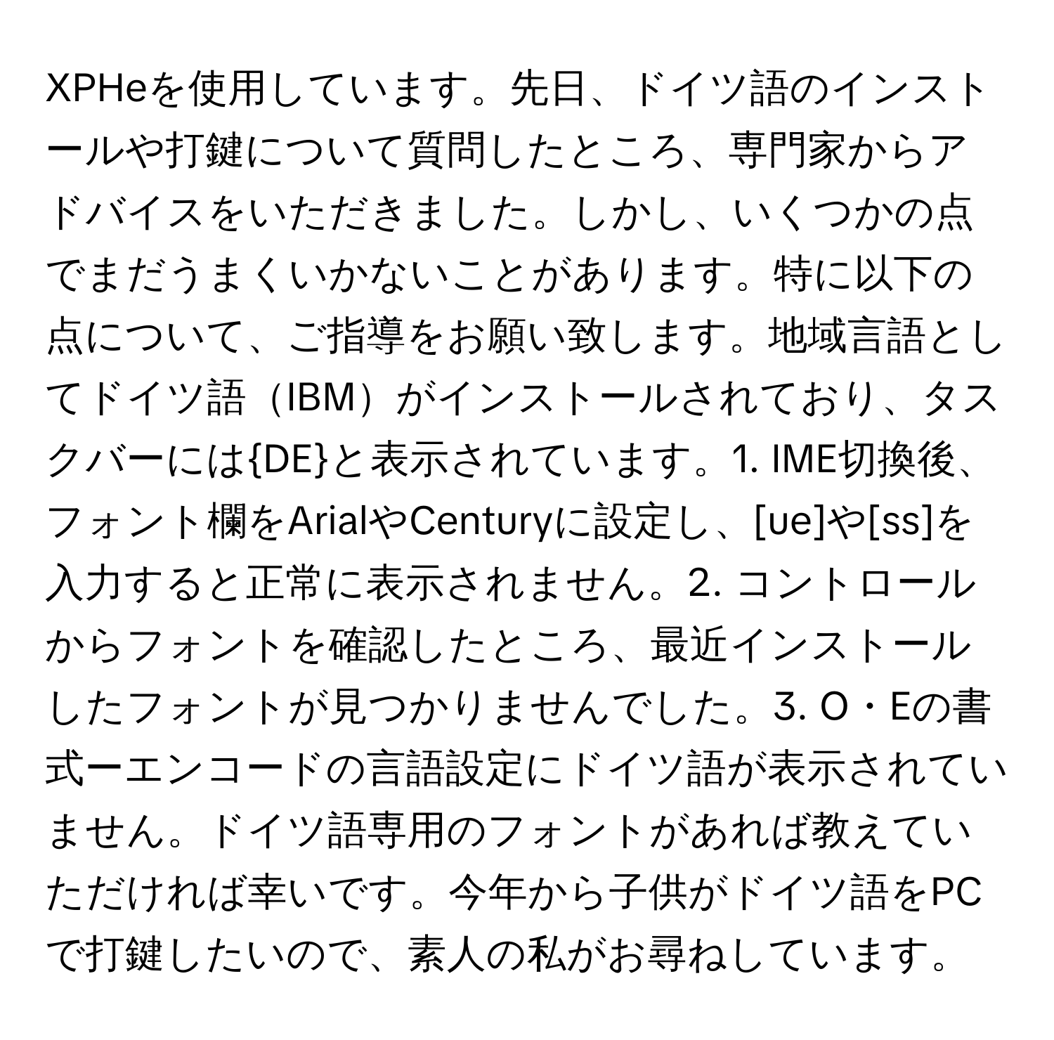 XPHeを使用しています。先日、ドイツ語のインストールや打鍵について質問したところ、専門家からアドバイスをいただきました。しかし、いくつかの点でまだうまくいかないことがあります。特に以下の点について、ご指導をお願い致します。地域言語としてドイツ語IBMがインストールされており、タスクバーにはDEと表示されています。1. IME切換後、フォント欄をArialやCenturyに設定し、[ue]や[ss]を入力すると正常に表示されません。2. コントロールからフォントを確認したところ、最近インストールしたフォントが見つかりませんでした。3. O・Eの書式ーエンコードの言語設定にドイツ語が表示されていません。ドイツ語専用のフォントがあれば教えていただければ幸いです。今年から子供がドイツ語をPCで打鍵したいので、素人の私がお尋ねしています。