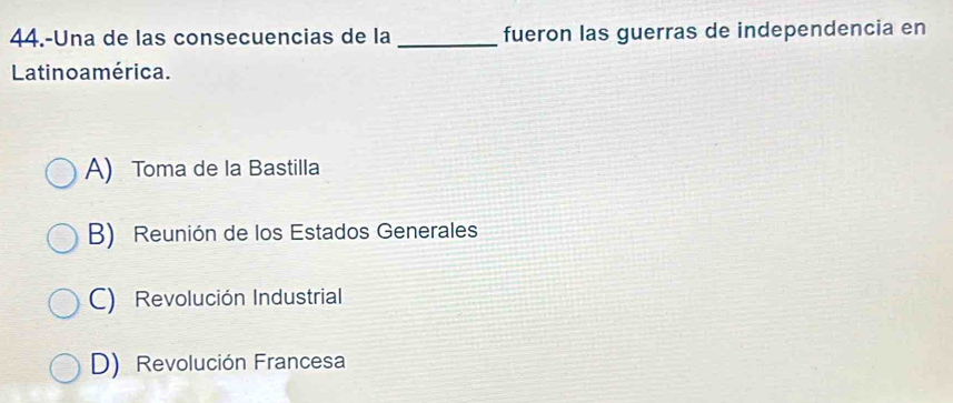 44.-Una de las consecuencias de la _fueron las guerras de independencia en
Latino a mérica.
A) Toma de la Bastilla
B) Reunión de los Estados Generales
C) Revolución Industrial
D) Revolución Francesa