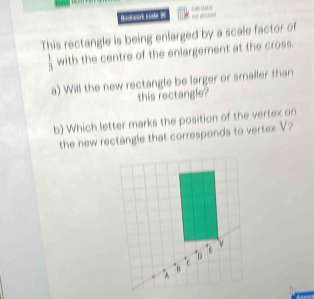 Bookwork sode: 96 Ealsutatio 
This rectangle is being enlarged by a scale factor of
 1/B  with the centre of the enlargement at the cross. 
a) Will the new rectangle be larger or smaller than 
this rectangle? 
b) Which letter marks the position of the vertex on 
the new rectangle that corresponds to vertex V?