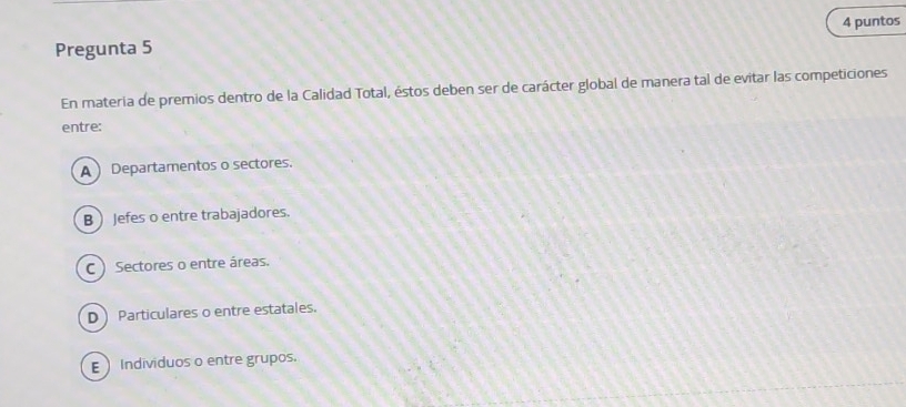 puntos
Pregunta 5
En materia de premios dentro de la Calidad Total, éstos deben ser de carácter global de manera tal de evitar las competiciones
entre:
A ) Departamentos o sectores.
B  Jefes o entre trabajadores.
C ) Sectores o entre áreas.
DParticulares o entre estatales.
E  Individuos o entre grupos.