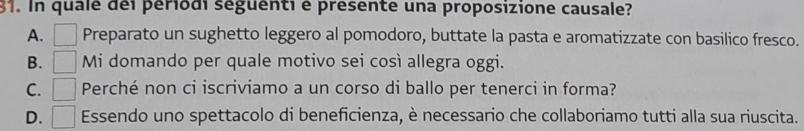 In quale dei periodi séguenti e présente una proposizione causale?
A. Preparato un sughetto leggero al pomodoro, buttate la pasta e aromatizzate con basilico fresco.
B. Mi domando per quale motivo sei così allegra oggi.
C. Perché non ci iscriviamo a un corso di ballo per tenerci in forma?
D. Essendo uno spettacolo di beneficienza, è necessario che collaboriamo tutti alla sua riuscita.