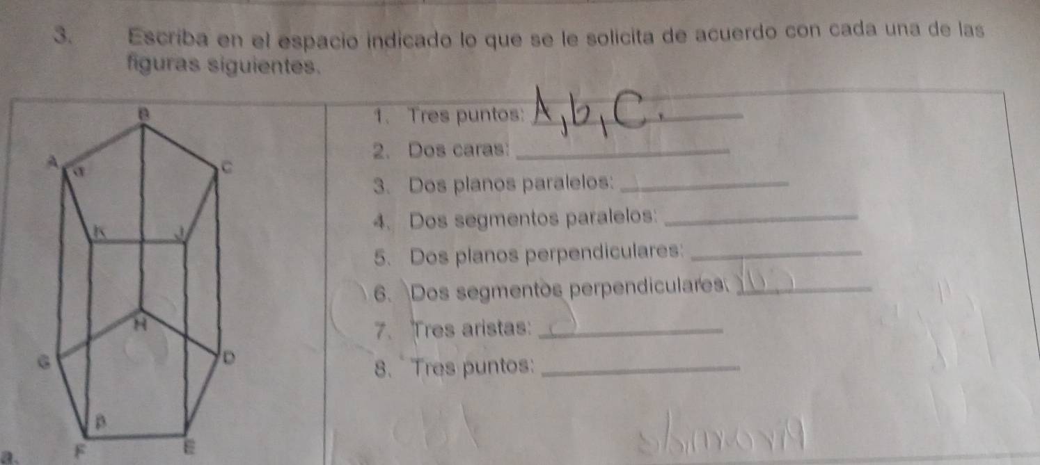 Escriba en el espacio indicado lo que se le solicita de acuerdo con cada una de las 
figuras siguientes. 
1. Tres puntos:_ 
2. Dos caras:_ 
3. Dos planos paralelos:_ 
4. Dos segmentos paralelos:_ 
5. Dos planos perpendiculares:_ 
6. Dos segmentos perpendiculares_ 
7. Tres aristas:_ 
8. Tres puntos:_ 
a. F