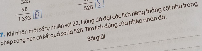 frac beginarrayr 3438 hline 1323endarray 
528 D°2^
7. Khi nhân một số tự nhiên với 22, Hùng đã đặt các tích riêng thẳng cột như trong 
phép cộng nên có kết quả sai là 528. Tìm tích đúng của phép nhân đó 
Bài giải