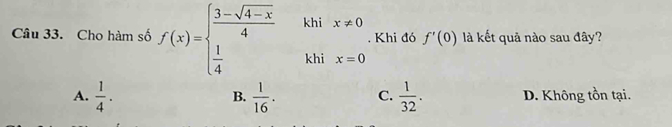 Cho hàm số f(x)=beginarrayl  (3-sqrt(4-x))/4   1/4 endarray. khi x!= 0. Khi đó f'(0) là kết quả nào sau đây?
khi x=0
A.  1/4 .  1/16 .  1/32 . D. Không tồn tại.
B.
C.