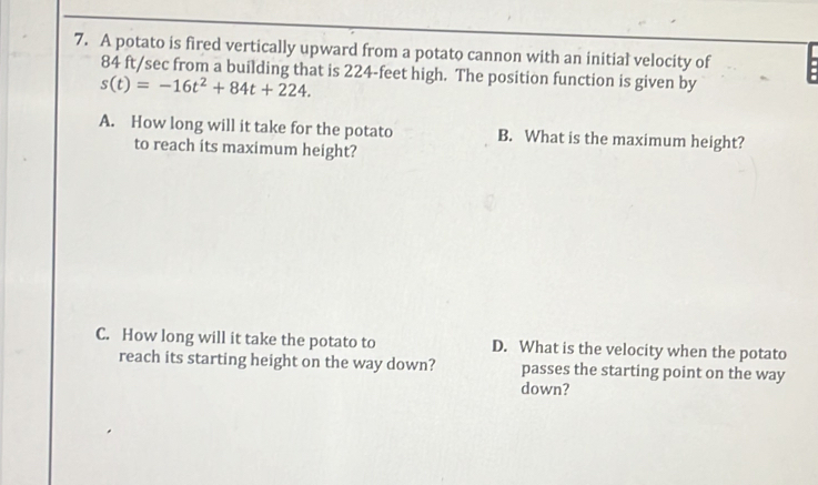 A potato is fired vertically upward from a potato cannon with an initial velocity of
84 ft/sec from a building that is 224-feet high. The position function is given by
s(t)=-16t^2+84t+224. 
A. How long will it take for the potato B. What is the maximum height? 
to reach its maximum height? 
C. How long will it take the potato to D. What is the velocity when the potato 
reach its starting height on the way down? passes the starting point on the way 
down?