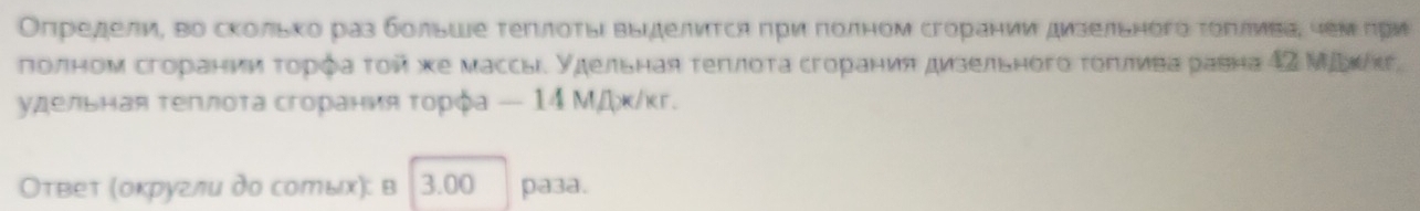 Определи, во сколько раз больше τеπлоτы выΙделиτсη πρи πолном сгорании дизельногό τοрлива, чеμπри 
πолном сгорании τορφа τοπ κе массы. удельная τеπлοτа сгорания дизельного τοπлνва равна 42 Μίκкг 
удельная τеπлοτа сгорания τοрφа — 14 ΜДκ/κг. 
Оτвеτ (оκругли дο солых): в 3.00 pa3a.