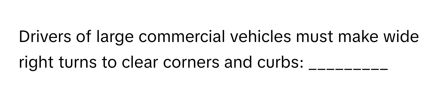 Drivers of large commercial vehicles must make wide right turns to clear corners and curbs: _________