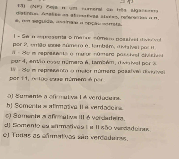 (NF) Seja n um numeral de três algarismos
distintos. Analise as afirmativas abaixo, referentes a n,
e, em seguida, assinale a opção correta.
I - Se n representa o menor número possível divisível
por 2, então esse número é, também, divisível por 6.
II - Se n representa o maior número possível divisível
por 4, então esse número é, também, divisível por 3.
III - Se n representa o maior número possível divisível
por 11, então esse número é par.
a) Somente a afirmativa I é verdadeira.
b) Somente a afirmativa II é verdadeira.
c) Somente a afirmativa III éverdadeira.
d) Somente as afirmativas I e II são verdadeiras.
e) Todas as afirmativas são verdadeiras.