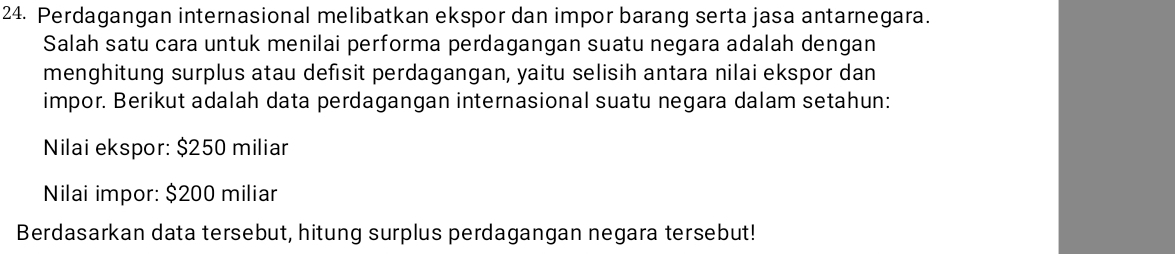 Perdagangan internasional melibatkan ekspor dan impor barang serta jasa antarnegara. 
Salah satu cara untuk menilai performa perdagangan suatu negara adalah dengan 
menghitung surplus atau defısit perdagangan, yaitu selisih antara nilai ekspor dan 
impor. Berikut adalah data perdagangan internasional suatu negara dalam setahun: 
Nilai ekspor: $250 miliar 
Nilai impor: $200 miliar 
Berdasarkan data tersebut, hitung surplus perdagangan negara tersebut!