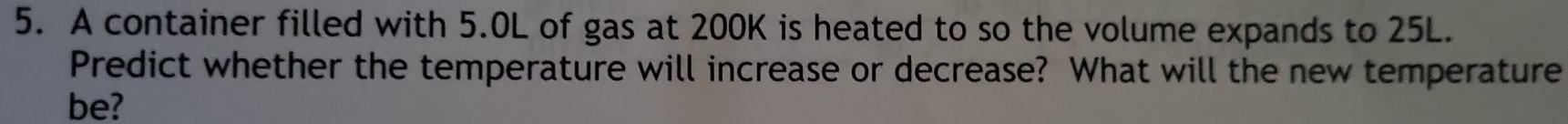 A container filled with 5.0L of gas at 200K is heated to so the volume expands to 25L. 
Predict whether the temperature will increase or decrease? What will the new temperature 
be?