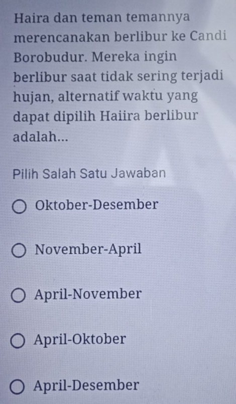 Haira dan teman temannya
merencanakan berlibur ke Candi
Borobudur. Mereka ingin
berlibur saat tidak sering terjadi
hujan, alternatif waktu yang
dapat dipilih Haiira berlibur
adalah...
Pilih Salah Satu Jawaban
Oktober-Desember
November-April
April-November
April-Oktober
April-Desember