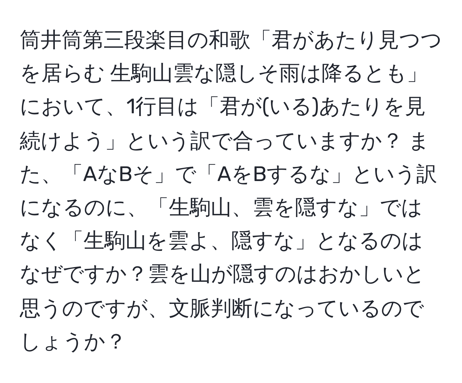 筒井筒第三段楽目の和歌「君があたり見つつを居らむ 生駒山雲な隠しそ雨は降るとも」において、1行目は「君が(いる)あたりを見続けよう」という訳で合っていますか？ また、「AなBそ」で「AをBするな」という訳になるのに、「生駒山、雲を隠すな」ではなく「生駒山を雲よ、隠すな」となるのはなぜですか？雲を山が隠すのはおかしいと思うのですが、文脈判断になっているのでしょうか？