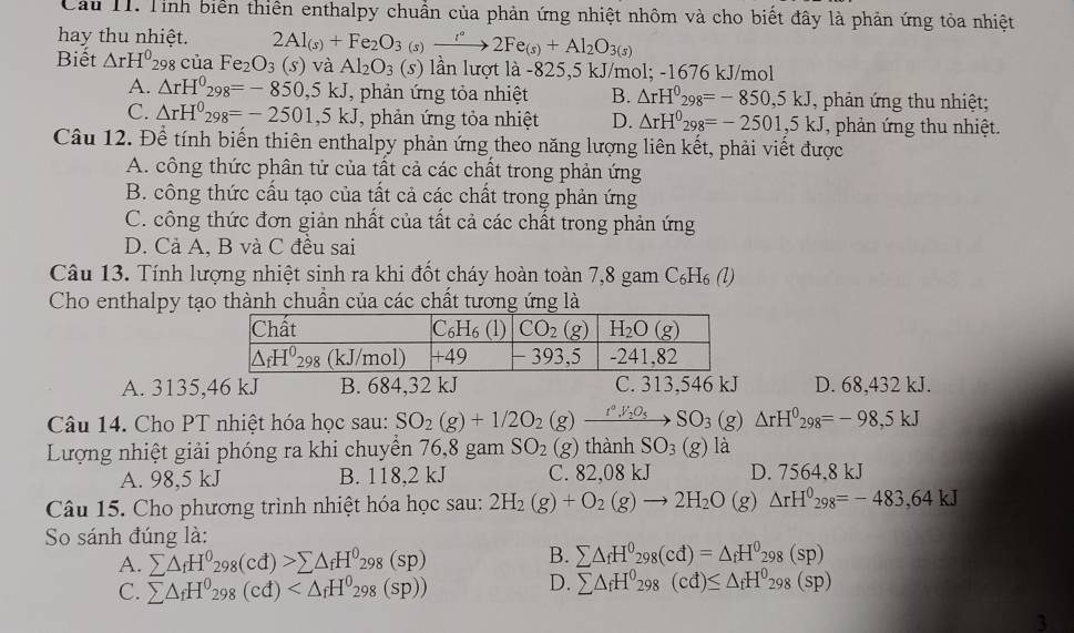 Cầu H1. Tỉnh biển thiên enthalpy chuẩn của phản ứng nhiệt nhôm và cho biết đây là phản ứng tỏa nhiệt
hay thu nhiệt. 2Al_(s)+Fe_2O_3(s)xrightarrow i°2Fe_(s)+Al_2O_3(s)
Biết △ rH^029 3 của Fe_2O_3 (S) và Al_2O_3(s) lần lượt là -825,5 kJ/mol; -1676 kJ/mol
A. △ rH^0_298=-850,5kJ , phản ứng tỏa nhiệt B. △ rH^0_298=-850,5kJ , phản ứng thu nhiệt;
C. △ rH^0_298=-2501,5kJ , phản ứng tỏa nhiệt D. △ rH^0_298=-2501,5kJ , phản ứng thu nhiệt.
Câu 12. Để tính biến thiên enthalpy phản ứng theo năng lượng liên kết, phải viết được
A. công thức phân tử của tất cả các chất trong phản ứng
B. công thức cấu tạo của tất cả các chất trong phản ứng
C. công thức đơn giản nhất của tất cả các chất trong phản ứng
D. Cả A, B và C đều sai
Câu 13. Tính lượng nhiệt sinh ra khi đốt cháy hoàn toàn 7,8 gam C₆H₆ (l)
Cho enthalpy tạo thành chuẩn của các chất tương ứng là
A. 3135,46 kJ B. 684,32 kJ C. 313,546 kJ D. 68,432 kJ.
Câu 14. Cho PT nhiệt hóa học sau: SO_2(g)+1/2O_2(g)xrightarrow r°V_2O_5SO_3(g)△ rH^0298=-98,5kJ
Lượng nhiệt giải phóng ra khi chuyền 76,8 gam SO_2 (g thành SO_3(g)la
A. 98,5 kJ B. 118,2 kJ C. 82,08 kJ D. 7564.8 kJ
Câu 15. Cho phương trình nhiệt hóa học sau: 2H_2(g)+O_2(g)to 2H_2O(g)△ rH^0_298=-483,64kJ
So sánh đúng là:
B.
A. sumlimits △ _fH^0_298(cd)>sumlimits △ _fH^0_298(sp) sumlimits △ _fH^0_298(cd)=△ _fH^0_298(sp)
C. sumlimits △ _fH^0_298(cd)
D. sumlimits △ _fH^0_298(cd)≤ △ _fH^0_298(sp)
3