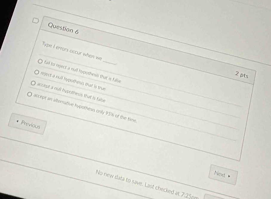 Type I errors occur when we
.
fail to reject a null hypothesis that is false
2 pts
reject a null hypothesis that is true
accept a null hypothesis that is false
accept an alternative hypothesis only 95% of the time
Previous
Next
No new data to save. Last checked at 7:25p