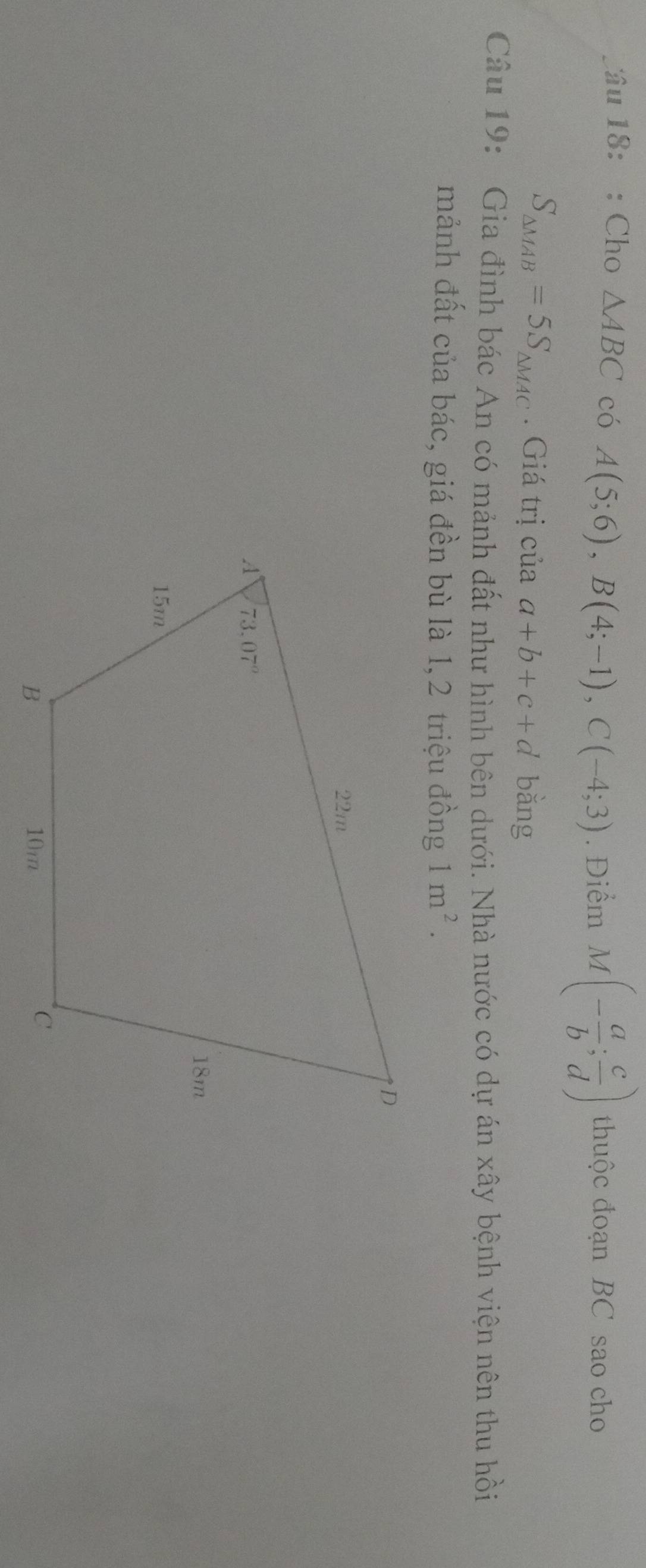 âu 18: : Cho △ ABC có A(5;6),B(4;-1),C(-4;3). Điểm M(- a/b ; c/d ) thuộc đoạn BC sao cho
S_△ MAB=5S_△ MAC. Giá trị của a+b+c+d bằng
Câu 19: Gia đình bác An có mảnh đất như hình bên dưới. Nhà nước có dự án xây bệnh viện nên thu hồi
mảnh đất của bác, giá đền bù là 1,2 triệu đồng 1m^2.