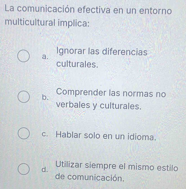 La comunicación efectiva en un entorno
multicultural implica:
Ignorar las diferencias
a.
culturales.
b. Comprender las normas no
verbales y culturales.
c. Hablar solo en un idioma.
Utilizar siempre el mismo estilo
d.
de comunicación.