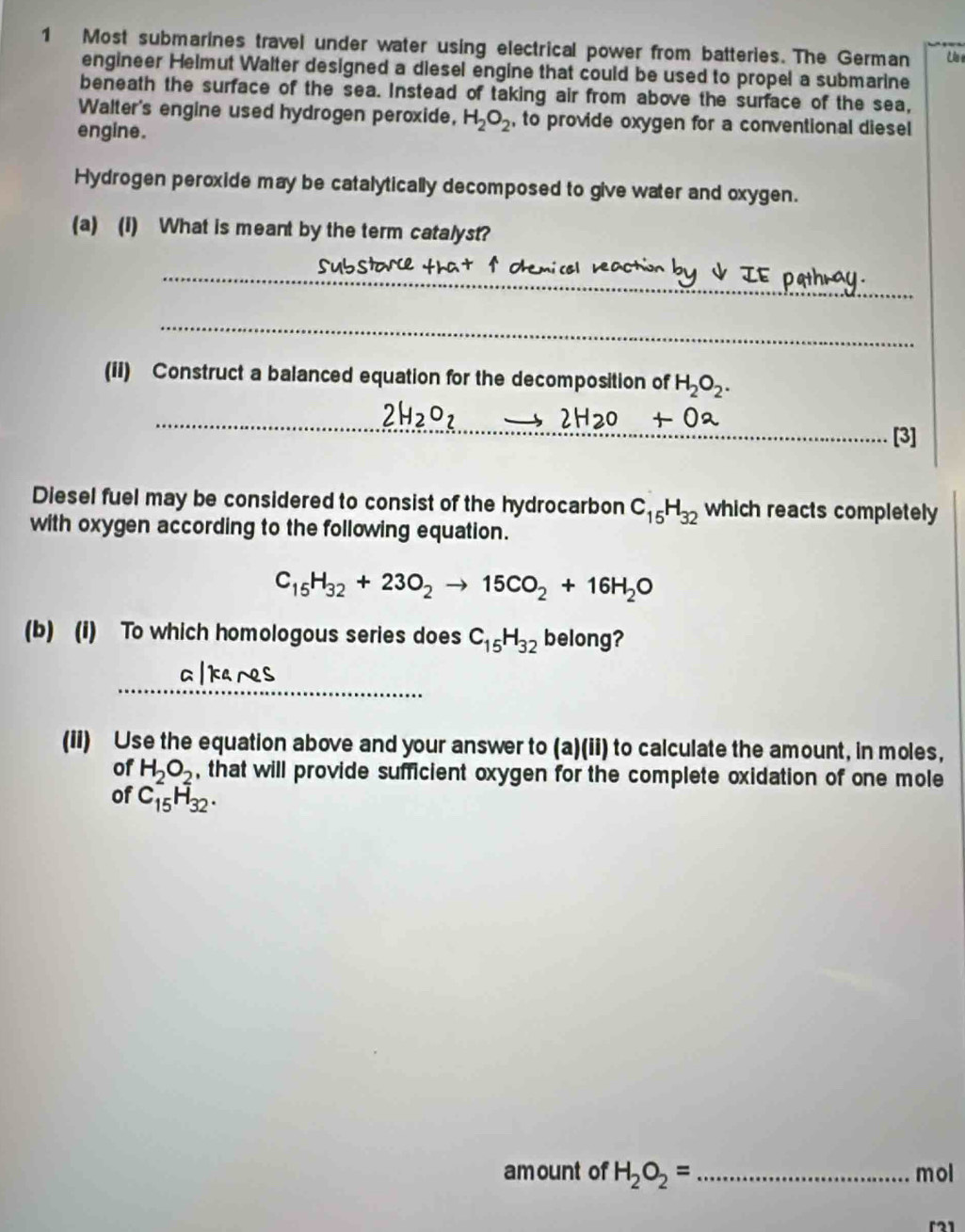 Most submarines travel under water using electrical power from batteries. The German 
engineer Helmut Walter designed a diesel engine that could be used to propel a submarine 
beneath the surface of the sea. Instead of taking air from above the surface of the sea, 
Walter's engine used hydrogen peroxide, H_2O_2 , to provide oxygen for a conventional diesel 
engine. 
Hydrogen peroxide may be catalytically decomposed to give water and oxygen. 
(a) (I) What is meant by the term catalyst? 
_ 
subst Ohemi col nea 
_ 
(ii) Construct a balanced equation for the decomposition of H_2O_2. 
_ 2H_2O_7to 2H2O
[3] 
Diesel fuel may be considered to consist of the hydrocarbon C_15H_32 which reacts completely 
with oxygen according to the following equation.
C_15H_32+23O_2to 15CO_2+16H_2O
(b) (i) To which homologous series does C_15H_32 belong? 
_ 
(ii) Use the equation above and your answer to (a)(ii) to calculate the amount, in moles, 
of H_2O_2 , that will provide sufficient oxygen for the complete oxidation of one mole 
of C_15H_32. 
amount of H_2O_2= _ mol
「21