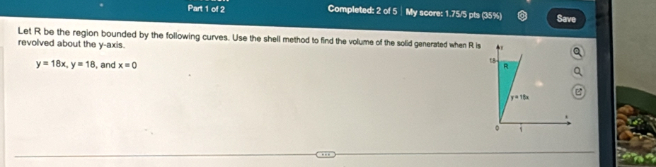 Completed: 2 of 5 ┊My score: 1.75/5 pts (35%) Save
Let R be the region bounded by the following curves. Use the shell method to find the volume of the solid generated when R is
revolved about the y-axis.
y=18x,y=18 , and x=0