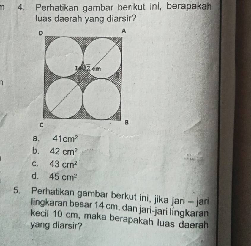 Perhatikan gambar berikut ini, berapakah
luas daerah yang diarsir?
a, 41cm^2
b. 42cm^2
C. 43cm^2
d. 45cm^2
5. Perhatikan gambar berkut ini, jika jari - jari
lingkaran besar 14 cm, dan jari-jari língkaran
kecil 10 cm, maka berapakah luas daerah
yang diarsir?