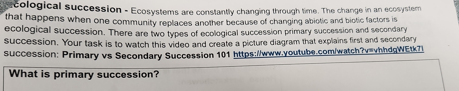 cological succession - Ecosystems are constantly changing through time. The change in an ecosystem 
that happens when one community replaces another because of changing abiotic and biotic factors is 
ecological succession. There are two types of ecological succession primary succession and secondary 
succession. Your task is to watch this video and create a picture diagram that explains first and secondary 
succession: Primary vs Secondary Succession 101 https://www.youtube.com/watch?v=vhhdgWEtk7l 
What is primary succession?