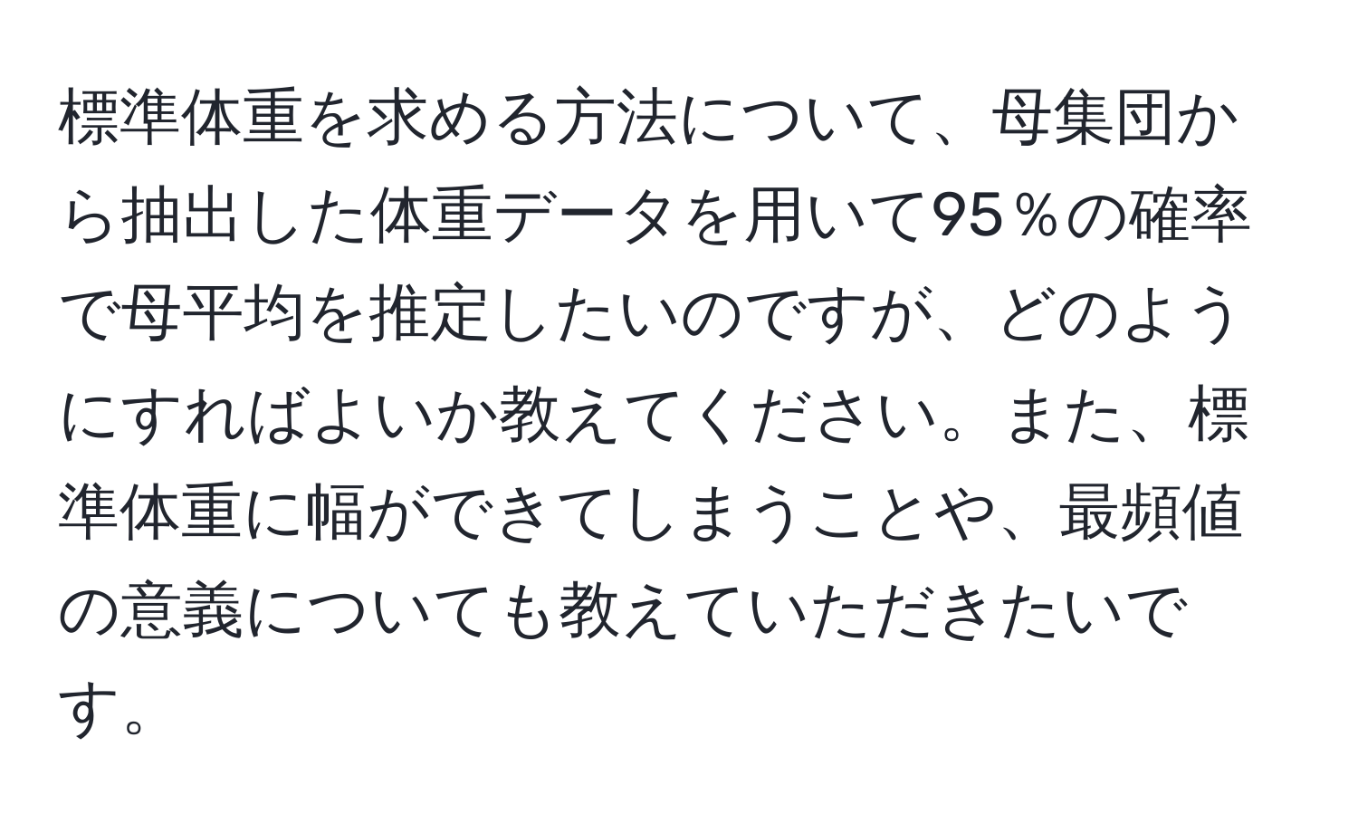 標準体重を求める方法について、母集団から抽出した体重データを用いて95％の確率で母平均を推定したいのですが、どのようにすればよいか教えてください。また、標準体重に幅ができてしまうことや、最頻値の意義についても教えていただきたいです。