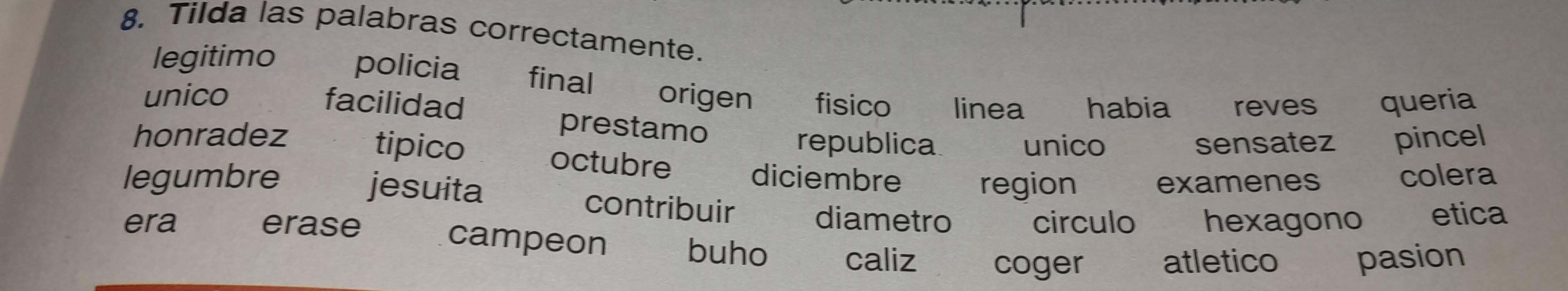 Tilda las palabras correctamente.
legitimo policia final
unico origen fisico linea habia reves queria
facilidad
prestamo
republica unico sensatez pincel
honradez tipico octubre
legumbre diciembre region examenes colera
jesuita contribuir diametro circulo hexagono etica
era erase campeon buho caliz coger atletico pasion