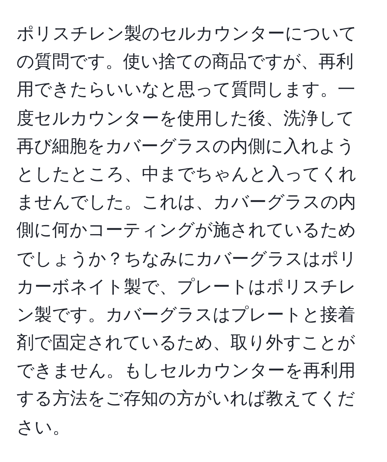 ポリスチレン製のセルカウンターについての質問です。使い捨ての商品ですが、再利用できたらいいなと思って質問します。一度セルカウンターを使用した後、洗浄して再び細胞をカバーグラスの内側に入れようとしたところ、中までちゃんと入ってくれませんでした。これは、カバーグラスの内側に何かコーティングが施されているためでしょうか？ちなみにカバーグラスはポリカーボネイト製で、プレートはポリスチレン製です。カバーグラスはプレートと接着剤で固定されているため、取り外すことができません。もしセルカウンターを再利用する方法をご存知の方がいれば教えてください。